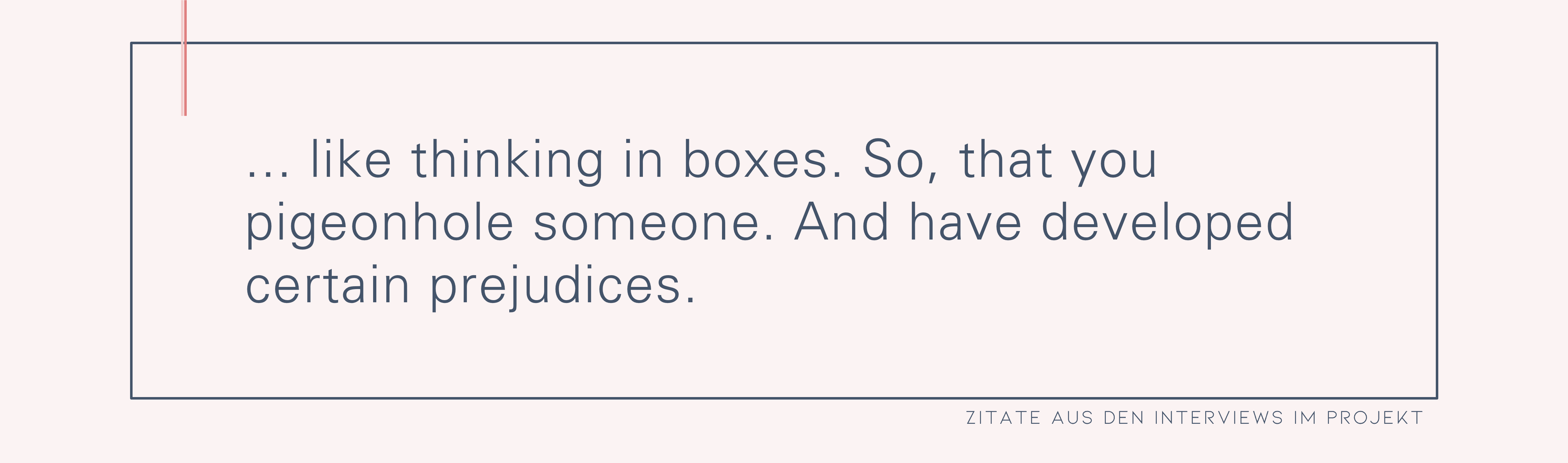 … , wie in so Schubladen denken. Also, dass man jemanden in eine Schublade steckt. Und da gewisse Vorurteile auch entwickelt hat.